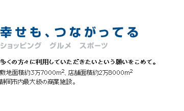 幸せも、つながってる　ショッピング　グルメ　スポーツ　多くの方々に利用していただきたいという願いをこめて。敷地面積約3万7000㎡、店舗面積約2万8000㎡　静岡市内最大級の商業施設。