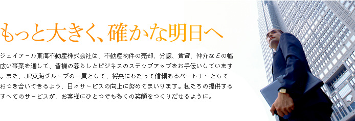 もっと大きく、確かな明日へ　ジェイアール東海不動産株式会社は、不動産物件の売却、分譲、賃貸、仲介などの幅広い事業を通して、皆様の暮らしとビジネスのステップアップをお手伝いしています。また、JR東海グループの一員として、将来にわたって信頼あるパートナーとしておつき合いできるよう、日々サービスの向上に努めてまいります。私たちの提供するすべてのサービスが、お客様にひとつでも多くの笑顔をつくりだせるように。