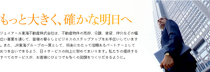 もっと大きく、確かな明日へ　ジェイアール東海不動産株式会社は、不動産物件の売却、分譲、賃貸、仲介などの幅広い事業を通して、皆様の暮らしとビジネスのステップアップをお手伝いしています。また、JR東海グループの一員として、将来にわたって信頼あるパートナーとしておつき合いできるよう、日々サービスの向上に努めてまいります。私たちの提供するすべてのサービスが、お客様にひとつでも多くの笑顔をつくりだせるように。