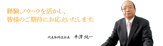 経験、ノウハウを活かし、皆様のご期待にお応えいたします。 代表取締役社長 平澤 純一