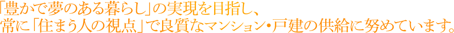 「豊かで夢のある暮らし」の実現を目指し、常に「住まう人の視点」で良質なマンション・戸建の供給に努めています。