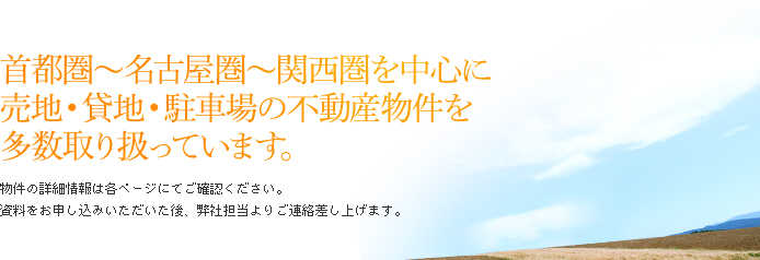 「首都圏～名古屋圏～関西圏を中心に売地・貸地・駐車場の不動産物件を多数取り扱っています。」物件の詳細情報は各ページにてご確認ください。資料をお申し込みいただいた後、弊社担当よりご連絡差し上げます。